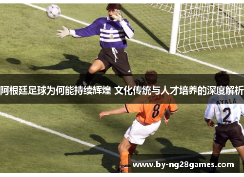 阿根廷足球为何能持续辉煌 文化传统与人才培养的深度解析