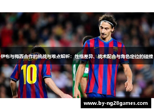 伊布与梅西合作的挑战与难点解析：性格差异、战术配合与角色定位的碰撞