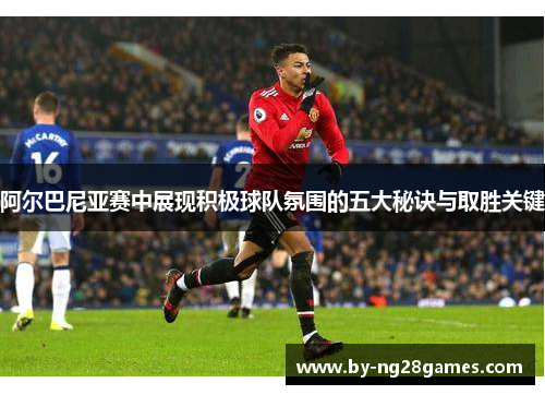 阿尔巴尼亚赛中展现积极球队氛围的五大秘诀与取胜关键