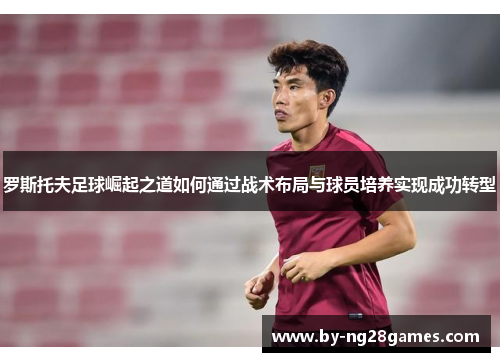 罗斯托夫足球崛起之道如何通过战术布局与球员培养实现成功转型