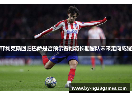 菲利克斯回归巴萨是否预示着他将长期留队未来走向成疑