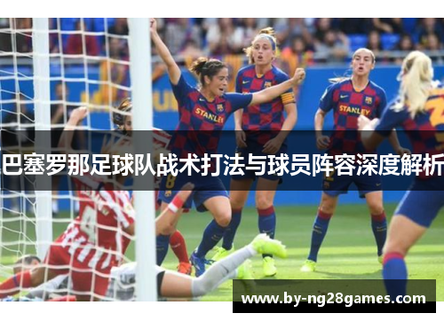 巴塞罗那足球队战术打法与球员阵容深度解析