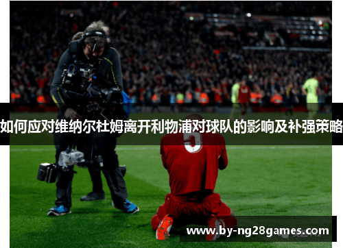 如何应对维纳尔杜姆离开利物浦对球队的影响及补强策略