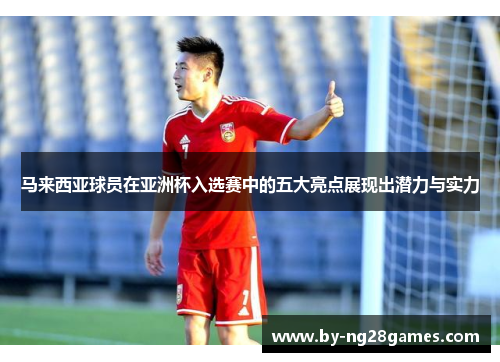 马来西亚球员在亚洲杯入选赛中的五大亮点展现出潜力与实力