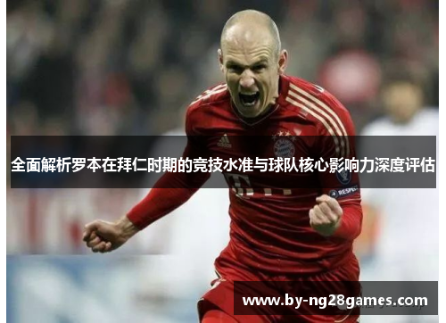 全面解析罗本在拜仁时期的竞技水准与球队核心影响力深度评估