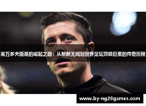 莱万多夫斯基的崛起之路：从默默无闻到世界足坛顶级巨星的传奇历程