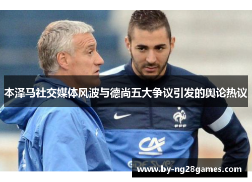 本泽马社交媒体风波与德尚五大争议引发的舆论热议