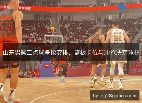 山东男篮二点球争抢安排，篮板卡位与冲抢决定球权