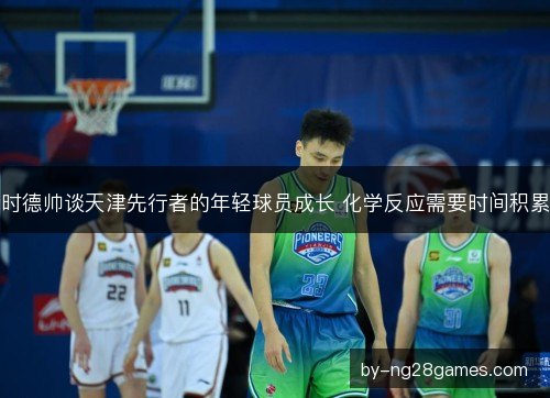 时德帅谈天津先行者的年轻球员成长 化学反应需要时间积累